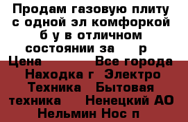 Продам газовую плиту с одной эл.комфоркой б/у в отличном состоянии за 3000р › Цена ­ 3 000 - Все города, Находка г. Электро-Техника » Бытовая техника   . Ненецкий АО,Нельмин Нос п.